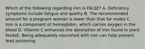 Which of the following regarding iron is FALSE? A. Deficiency symptoms include fatigue and apathy B. The recommended amount for a pregnant woman is lower than that for males C. Iron is a component of hemoglobin, which carries oxygen in the blood D. Vitamin C enhances the absorption of iron found in plant foodsE. Being adequately nourished with iron can help prevent lead poisoning