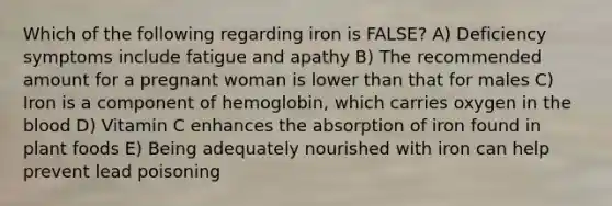 Which of the following regarding iron is FALSE? A) Deficiency symptoms include fatigue and apathy B) The recommended amount for a pregnant woman is lower than that for males C) Iron is a component of hemoglobin, which carries oxygen in the blood D) Vitamin C enhances the absorption of iron found in plant foods E) Being adequately nourished with iron can help prevent lead poisoning