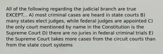 All of the following regarding the judicial branch are true EXCEPT... A) most criminal cases are heard in state courts B) many states elect judges, while federal judges are appointed C) the only court mentioned by name in the Constitution is the Supreme Court D) there are no juries in federal criminal trials E) the Supreme Court takes more cases from the circuit courts than from the state court systems