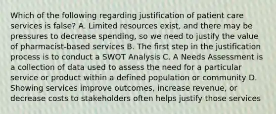 Which of the following regarding justification of patient care services is false? A. Limited resources exist, and there may be pressures to decrease spending, so we need to justify the value of pharmacist-based services B. The first step in the justification process is to conduct a SWOT Analysis C. A Needs Assessment is a collection of data used to assess the need for a particular service or product within a defined population or community D. Showing services improve outcomes, increase revenue, or decrease costs to stakeholders often helps justify those services