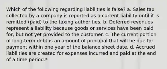 Which of the following regarding liabilities is false? a. Sales tax collected by a company is reported as a current liability until it is remitted (paid) to the taxing authorities. b. Deferred revenues represent a liability because goods or services have been paid for, but not yet provided to the customer. c. The current portion of long-term debt is an amount of principal that will be due for payment within one year of the balance sheet date. d. Accrued liabilities are created for expenses incurred and paid at the end of a time period.*