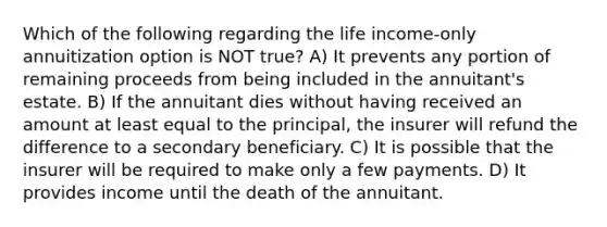 Which of the following regarding the life income-only annuitization option is NOT true? A) It prevents any portion of remaining proceeds from being included in the annuitant's estate. B) If the annuitant dies without having received an amount at least equal to the principal, the insurer will refund the difference to a secondary beneficiary. C) It is possible that the insurer will be required to make only a few payments. D) It provides income until the death of the annuitant.