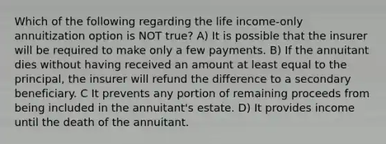 Which of the following regarding the life income-only annuitization option is NOT true? A) It is possible that the insurer will be required to make only a few payments. B) If the annuitant dies without having received an amount at least equal to the principal, the insurer will refund the difference to a secondary beneficiary. C It prevents any portion of remaining proceeds from being included in the annuitant's estate. D) It provides income until the death of the annuitant.