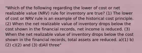 "Which of the following regarding the lower of cost or net realizable value (NRV) rule for inventory are true? (1) The lower of cost or NRV rule is an example of the historical cost principle. (2) When the net realizable value of inventory drops below the cost shown in the financial records, net income is reduced. (3) When the net realizable value of inventory drops below the cost shown in the financial records, total assets are reduced. a)(1) b)(2) c)(2) and (3) d)All three"