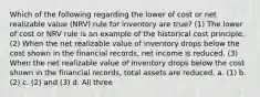 Which of the following regarding the lower of cost or net realizable value (NRV) rule for inventory are true? (1) The lower of cost or NRV rule is an example of the historical cost principle. (2) When the net realizable value of inventory drops below the cost shown in the financial records, net income is reduced. (3) When the net realizable value of inventory drops below the cost shown in the financial records, total assets are reduced. a. (1) b. (2) c. (2) and (3) d. All three