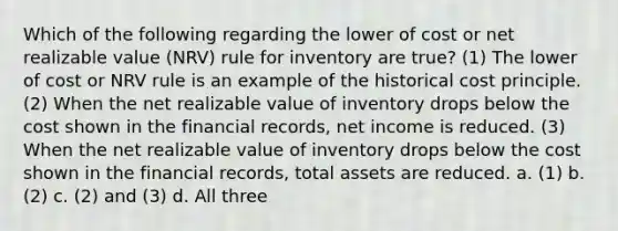 Which of the following regarding the lower of cost or net realizable value (NRV) rule for inventory are true? (1) The lower of cost or NRV rule is an example of the historical cost principle. (2) When the net realizable value of inventory drops below the cost shown in the financial records, net income is reduced. (3) When the net realizable value of inventory drops below the cost shown in the financial records, total assets are reduced. a. (1) b. (2) c. (2) and (3) d. All three