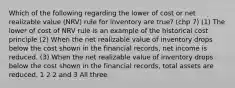 Which of the following regarding the lower of cost or net realizable value (NRV) rule for inventory are true? (chp 7) (1) The lower of cost of NRV rule is an example of the historical cost principle (2) When the net realizable value of inventory drops below the cost shown in the financial records, net income is reduced. (3) When the net realizable value of inventory drops below the cost shown in the financial records, total assets are reduced. 1 2 2 and 3 All three