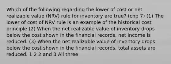 Which of the following regarding the lower of cost or net realizable value (NRV) rule for inventory are true? (chp 7) (1) The lower of cost of NRV rule is an example of the historical cost principle (2) When the net realizable value of inventory drops below the cost shown in the financial records, net income is reduced. (3) When the net realizable value of inventory drops below the cost shown in the financial records, total assets are reduced. 1 2 2 and 3 All three