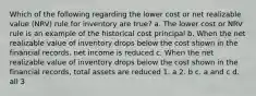 Which of the following regarding the lower cost or net realizable value (NRV) rule for inventory are true? a. The lower cost or NRV rule is an example of the historical cost principal b. When the net realizable value of inventory drops below the cost shown in the financial records, net income is reduced c. When the net realizable value of inventory drops below the cost shown in the financial records, total assets are reduced 1. a 2. b c. a and c d. all 3