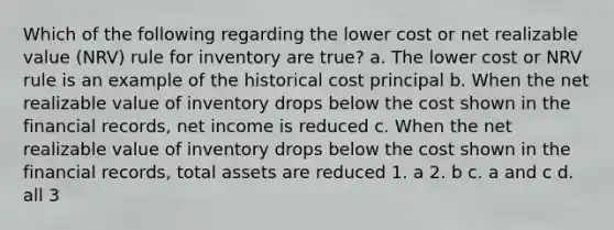 Which of the following regarding the lower cost or net realizable value (NRV) rule for inventory are true? a. The lower cost or NRV rule is an example of the historical cost principal b. When the net realizable value of inventory drops below the cost shown in the financial records, net income is reduced c. When the net realizable value of inventory drops below the cost shown in the financial records, total assets are reduced 1. a 2. b c. a and c d. all 3