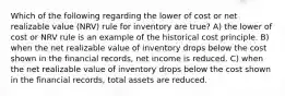 Which of the following regarding the lower of cost or net realizable value (NRV) rule for inventory are true? A) the lower of cost or NRV rule is an example of the historical cost principle. B) when the net realizable value of inventory drops below the cost shown in the financial records, net income is reduced. C) when the net realizable value of inventory drops below the cost shown in the financial records, total assets are reduced.