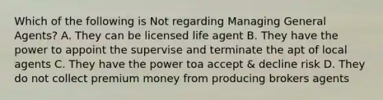 Which of the following is Not regarding Managing General Agents? A. They can be licensed life agent B. They have the power to appoint the supervise and terminate the apt of local agents C. They have the power toa accept & decline risk D. They do not collect premium money from producing brokers agents