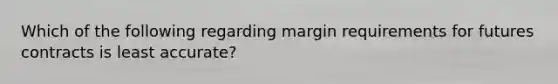 Which of the following regarding margin requirements for futures contracts is least accurate?