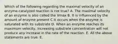 Which of the following regarding the maximal velocity of an enzyme-catalyzed reaction is not true? A. The maximal velocity of an enzyme is also called the Vmax B. It is influenced by the amount of enzyme present C It occurs when the enzyme is saturated with its substrate D. When an enzyme reaches its maximum velocity, increasing substrate concentration will not produce any increase in the rate of the reaction. E. All the above statements are true. E.