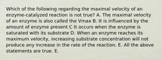 Which of the following regarding the maximal velocity of an enzyme-catalyzed reaction is not true? A. The maximal velocity of an enzyme is also called the Vmax B. It is influenced by the amount of enzyme present C It occurs when the enzyme is saturated with its substrate D. When an enzyme reaches its maximum velocity, increasing substrate concentration will not produce any increase in the rate of the reaction. E. All the above statements are true. E.