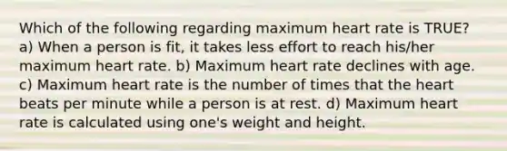 Which of the following regarding maximum heart rate is TRUE? a) When a person is fit, it takes less effort to reach his/her maximum heart rate. b) Maximum heart rate declines with age. c) Maximum heart rate is the number of times that the heart beats per minute while a person is at rest. d) Maximum heart rate is calculated using one's weight and height.