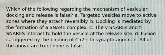 Which of the following regarding the mechanism of vesicular docking and release is false? a. Targeted vesicles move to active zones where they attach reversibly. b. Docking is mediated by the formation of a SNARE complex. c. The v-SNAREs and t-SNARES interact to hold the vesicle at the release site. d. Fusion is triggered by the binding of Ca2+ to synaptotagmin. e. All of the above are true; none is false.