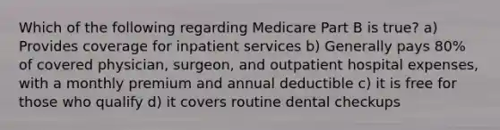 Which of the following regarding Medicare Part B is true? a) Provides coverage for inpatient services b) Generally pays 80% of covered physician, surgeon, and outpatient hospital expenses, with a monthly premium and annual deductible c) it is free for those who qualify d) it covers routine dental checkups