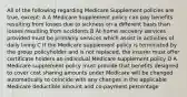 All of the following regarding Medicare Supplement policies are true, except: A A Medicare Supplement policy can pay benefits resulting from losses due to sickness on a different basis than losses resulting from accidents B At-home recovery services provided must be primarily services which assist in activities of daily living C If the Medicare supplement policy is terminated by the group policyholder and is not replaced, the insurer must offer certificate holders an individual Medicare supplement policy D A Medicare supplement policy must provide that benefits designed to cover cost sharing amounts under Medicare will be changed automatically to coincide with any changes in the applicable Medicare deductible amount and co-payment percentage