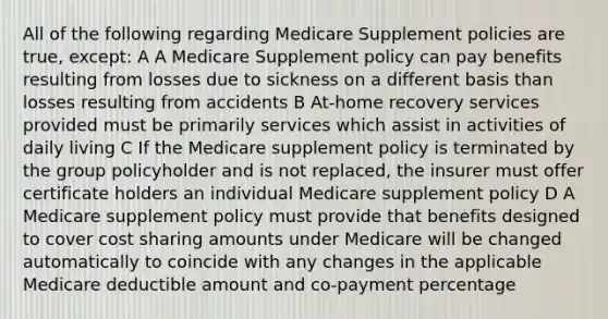 All of the following regarding Medicare Supplement policies are true, except: A A Medicare Supplement policy can pay benefits resulting from losses due to sickness on a different basis than losses resulting from accidents B At-home recovery services provided must be primarily services which assist in activities of daily living C If the Medicare supplement policy is terminated by the group policyholder and is not replaced, the insurer must offer certificate holders an individual Medicare supplement policy D A Medicare supplement policy must provide that benefits designed to cover cost sharing amounts under Medicare will be changed automatically to coincide with any changes in the applicable Medicare deductible amount and co-payment percentage