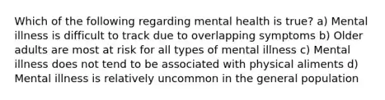 Which of the following regarding mental health is true? a) Mental illness is difficult to track due to overlapping symptoms b) Older adults are most at risk for all types of mental illness c) Mental illness does not tend to be associated with physical aliments d) Mental illness is relatively uncommon in the general population