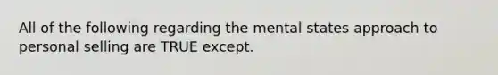 All of the following regarding the mental states approach to personal selling are TRUE except.