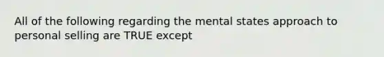 All of the following regarding the mental states approach to personal selling are TRUE except