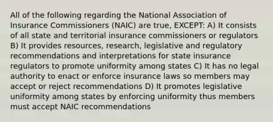 All of the following regarding the National Association of Insurance Commissioners (NAIC) are true, EXCEPT: A) It consists of all state and territorial insurance commissioners or regulators B) It provides resources, research, legislative and regulatory recommendations and interpretations for state insurance regulators to promote uniformity among states C) It has no legal authority to enact or enforce insurance laws so members may accept or reject recommendations D) It promotes legislative uniformity among states by enforcing uniformity thus members must accept NAIC recommendations