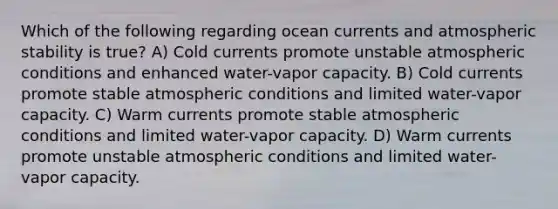 Which of the following regarding ocean currents and atmospheric stability is true? A) Cold currents promote unstable atmospheric conditions and enhanced water-vapor capacity. B) Cold currents promote stable atmospheric conditions and limited water-vapor capacity. C) Warm currents promote stable atmospheric conditions and limited water-vapor capacity. D) Warm currents promote unstable atmospheric conditions and limited water-vapor capacity.