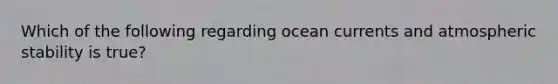 Which of the following regarding ocean currents and atmospheric stability is true?