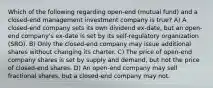 Which of the following regarding open-end (mutual fund) and a closed-end management investment company is true? A) A closed-end company sets its own dividend ex-date, but an open-end company's ex-date is set by its self-regulatory organization (SRO). B) Only the closed-end company may issue additional shares without changing its charter. C) The price of open-end company shares is set by supply and demand, but not the price of closed-end shares. D) An open-end company may sell fractional shares, but a closed-end company may not.