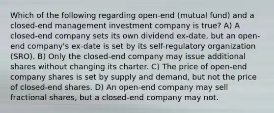 Which of the following regarding open-end (mutual fund) and a closed-end management investment company is true? A) A closed-end company sets its own dividend ex-date, but an open-end company's ex-date is set by its self-regulatory organization (SRO). B) Only the closed-end company may issue additional shares without changing its charter. C) The price of open-end company shares is set by supply and demand, but not the price of closed-end shares. D) An open-end company may sell fractional shares, but a closed-end company may not.