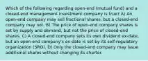 Which of the following regarding open-end (mutual fund) and a closed-end management investment company is true? A) An open-end company may sell fractional shares, but a closed-end company may not. B) The price of open-end company shares is set by supply and demand, but not the price of closed-end shares. C) A closed-end company sets its own dividend ex-date, but an open-end company's ex-date is set by its self-regulatory organization (SRO). D) Only the closed-end company may issue additional shares without changing its charter.