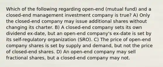 Which of the following regarding open-end (mutual fund) and a closed-end management investment company is true? A) Only the closed-end company may issue additional shares without changing its charter. B) A closed-end company sets its own dividend ex-date, but an open-end company's ex-date is set by its self-regulatory organization (SRO). C) The price of open-end company shares is set by supply and demand, but not the price of closed-end shares. D) An open-end company may sell fractional shares, but a closed-end company may not.