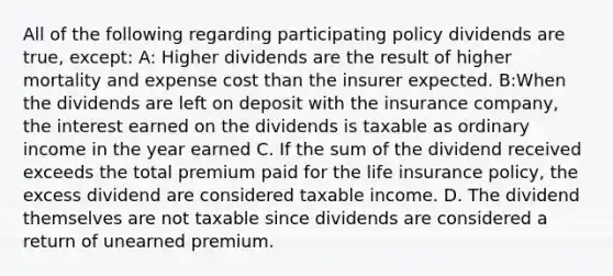 All of the following regarding participating policy dividends are true, except: A: Higher dividends are the result of higher mortality and expense cost than the insurer expected. B:When the dividends are left on deposit with the insurance company, the interest earned on the dividends is taxable as ordinary income in the year earned C. If the sum of the dividend received exceeds the total premium paid for the life insurance policy, the excess dividend are considered taxable income. D. The dividend themselves are not taxable since dividends are considered a return of unearned premium.