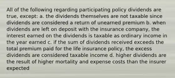 All of the following regarding participating policy dividends are true, except: a. the dividends themselves are not taxable since dividends are considered a return of unearned premium b. when dividends are left on deposit with the insurance company, the interest earned on the dividends is taxable as ordinary income in the year earned c. if the sum of dividends received exceeds the total premium paid for the life insurance policy, the excess dividends are considered taxable income d. higher dividends are the result of higher mortality and expense costs than the insurer expected