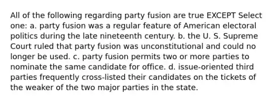 All of the following regarding party fusion are true EXCEPT Select one: a. party fusion was a regular feature of American electoral politics during the late nineteenth century. b. the U. S. Supreme Court ruled that party fusion was unconstitutional and could no longer be used. c. party fusion permits two or more parties to nominate the same candidate for office. d. issue-oriented third parties frequently cross-listed their candidates on the tickets of the weaker of the two major parties in the state.