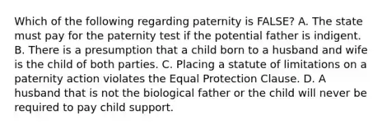 Which of the following regarding paternity is FALSE? A. The state must pay for the paternity test if the potential father is indigent. B. There is a presumption that a child born to a husband and wife is the child of both parties. C. Placing a statute of limitations on a paternity action violates the Equal Protection Clause. D. A husband that is not the biological father or the child will never be required to pay child support.