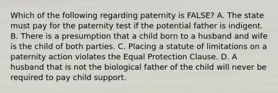 Which of the following regarding paternity is FALSE? A. The state must pay for the paternity test if the potential father is indigent. B. There is a presumption that a child born to a husband and wife is the child of both parties. C. Placing a statute of limitations on a paternity action violates the Equal Protection Clause. D. A husband that is not the biological father of the child will never be required to pay child support.