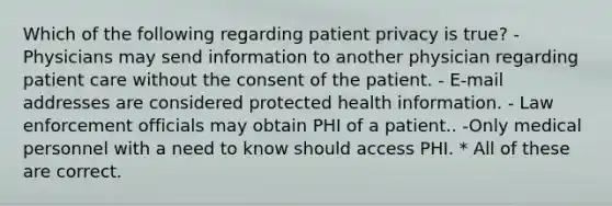 Which of the following regarding patient privacy is true? - Physicians may send information to another physician regarding patient care without the consent of the patient. - E-mail addresses are considered protected health information. - Law enforcement officials may obtain PHI of a patient.. -Only medical personnel with a need to know should access PHI. * All of these are correct.