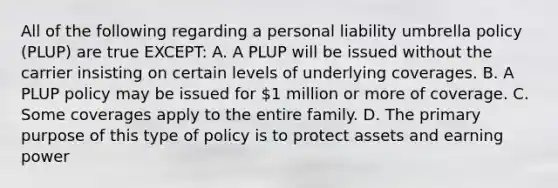 All of the following regarding a personal liability umbrella policy (PLUP) are true EXCEPT: A. A PLUP will be issued without the carrier insisting on certain levels of underlying coverages. B. A PLUP policy may be issued for 1 million or more of coverage. C. Some coverages apply to the entire family. D. The primary purpose of this type of policy is to protect assets and earning power