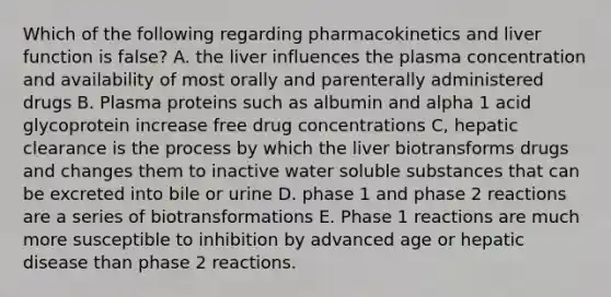 Which of the following regarding pharmacokinetics and liver function is false? A. the liver influences the plasma concentration and availability of most orally and parenterally administered drugs B. Plasma proteins such as albumin and alpha 1 acid glycoprotein increase free drug concentrations C, hepatic clearance is the process by which the liver biotransforms drugs and changes them to inactive water soluble substances that can be excreted into bile or urine D. phase 1 and phase 2 reactions are a series of biotransformations E. Phase 1 reactions are much more susceptible to inhibition by advanced age or hepatic disease than phase 2 reactions.