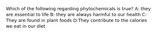 Which of the following regarding phytochemicals is true? A: they are essential to life B: they are always harmful to our health C: They are found in plant foods D:They contribute to the calories we eat in our diet