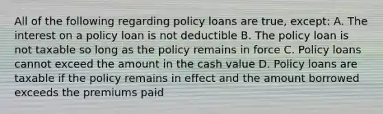 All of the following regarding policy loans are true, except: A. The interest on a policy loan is not deductible B. The policy loan is not taxable so long as the policy remains in force C. Policy loans cannot exceed the amount in the cash value D. Policy loans are taxable if the policy remains in effect and the amount borrowed exceeds the premiums paid