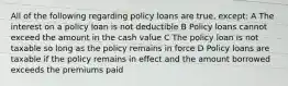 All of the following regarding policy loans are true, except: A The interest on a policy loan is not deductible B Policy loans cannot exceed the amount in the cash value C The policy loan is not taxable so long as the policy remains in force D Policy loans are taxable if the policy remains in effect and the amount borrowed exceeds the premiums paid