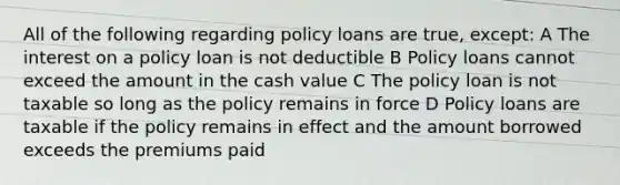 All of the following regarding policy loans are true, except: A The interest on a policy loan is not deductible B Policy loans cannot exceed the amount in the cash value C The policy loan is not taxable so long as the policy remains in force D Policy loans are taxable if the policy remains in effect and the amount borrowed exceeds the premiums paid