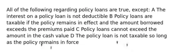 All of the following regarding policy loans are true, except: A The interest on a policy loan is not deductible B Policy loans are taxable if the policy remains in effect and the amount borrowed exceeds the premiums paid C Policy loans cannot exceed the amount in the cash value D The policy loan is not taxable so long as the policy remains in force