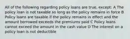 All of the following regarding policy loans are true, except: A The policy loan is not taxable so long as the policy remains in force B Policy loans are taxable if the policy remains in effect and the amount borrowed exceeds the premiums paid C Policy loans cannot exceed the amount in the cash value D The interest on a policy loan is not deductible