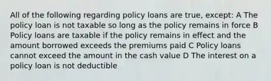 All of the following regarding policy loans are true, except: A The policy loan is not taxable so long as the policy remains in force B Policy loans are taxable if the policy remains in effect and the amount borrowed exceeds the premiums paid C Policy loans cannot exceed the amount in the cash value D The interest on a policy loan is not deductible