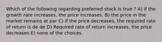 Which of the following regarding preferred stock is true ? A) if the growth rate increases, the price increases. B) the price in the market remains at par C) if the price decreases, the required rate of return is de de D) Required rate of return increases, the price decreases E) none of the choices